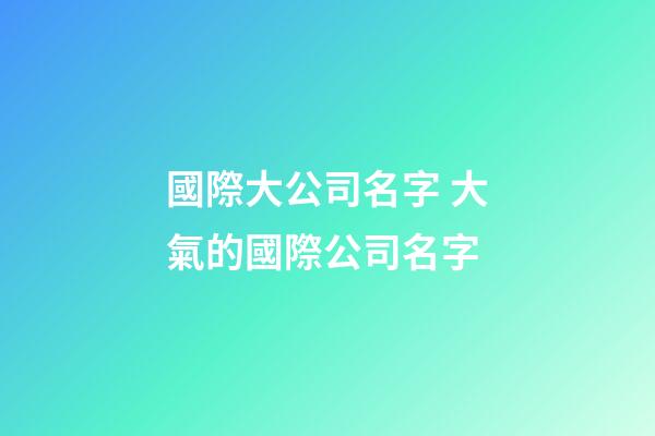 國際大公司名字 大氣的國際公司名字-第1張-公司起名-玄機派